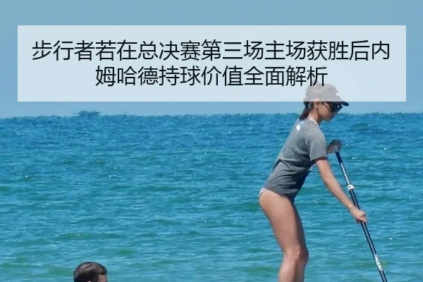 步行者若在总决赛第三场主场获胜后内姆哈德持球价值全面解析